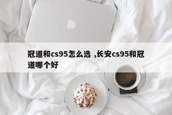 冠道和cs95怎么选 ,长安cs95和冠道哪个好