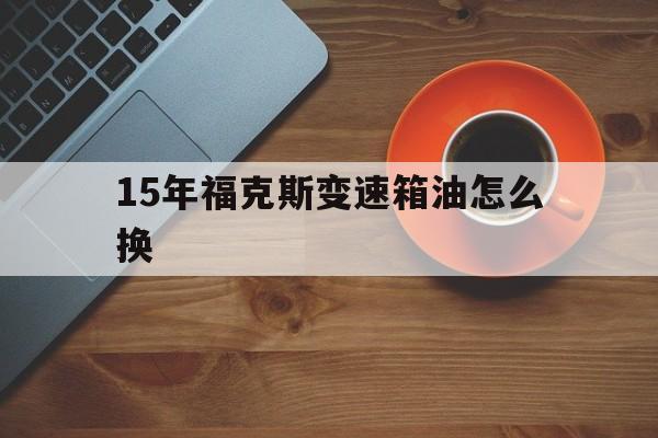 15年福克斯变速箱油怎么换(12款福克斯需要更换变速箱油吗)