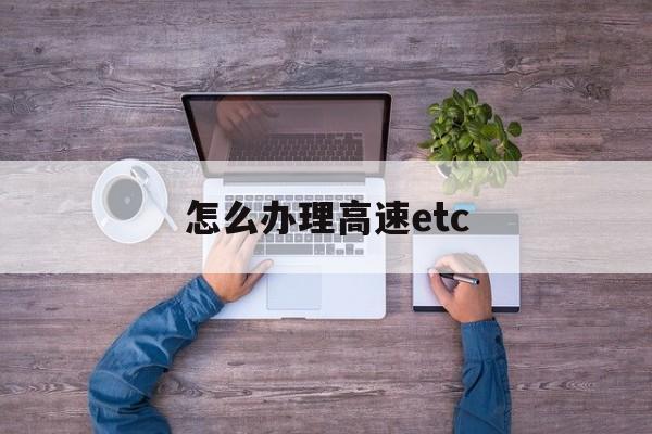 怎么办理高速etc(怎么办理高速etc收费)