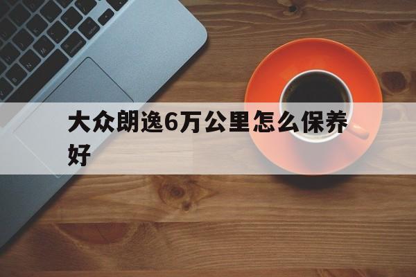 大众朗逸6万公里怎么保养好(大众朗逸5万公里该做哪些保养)