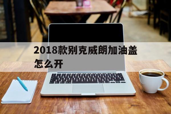 2018款别克威朗加油盖怎么开(2018款别克威朗加油盖怎么开关)