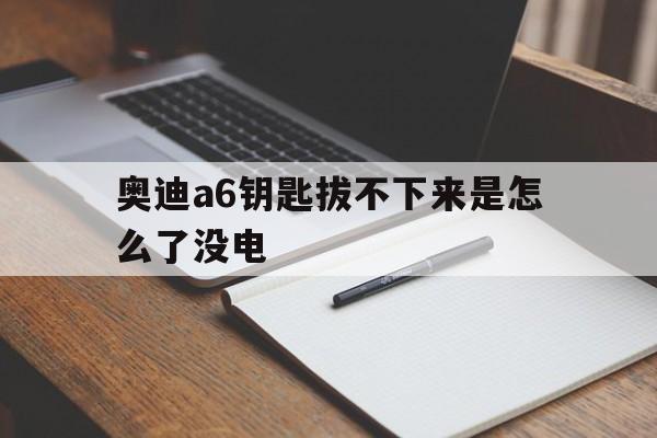 奥迪a6钥匙拔不下来是怎么了没电(奥迪a6l车没电了钥匙是不是拔不掉)