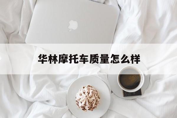 华林摩托车质量怎么样(华林摩托车质量怎么样知乎)