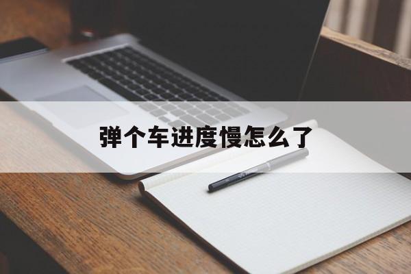 弹个车进度慢怎么了(弹个车进度慢怎么了回事)