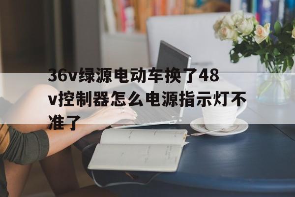 36v绿源电动车换了48v控制器怎么电源指示灯不准了的简单介绍