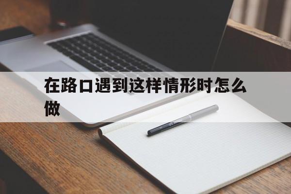 在路口遇到这样情形时怎么做(遇到这种情况的路口一下做法正确的是什么)