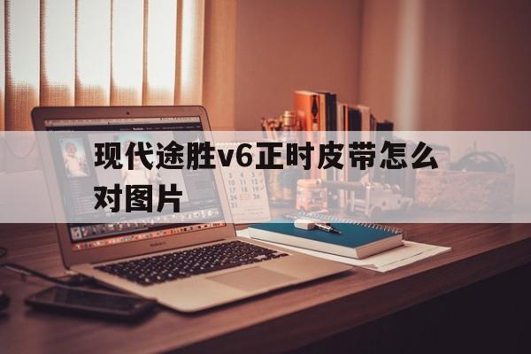 现代途胜v6正时皮带怎么对图片(现代途胜20发动机正时皮带怎么对图)