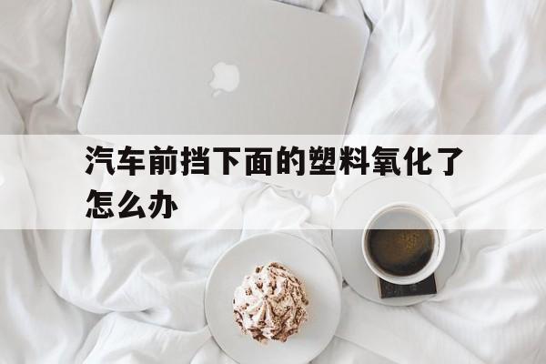 汽车前挡下面的塑料氧化了怎么办(汽车前挡下面的塑料氧化了怎么办视频)