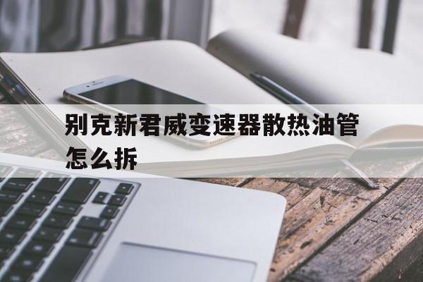 别克新君威变速器散热油管怎么拆(别克新君威变速器散热油管怎么拆下来)