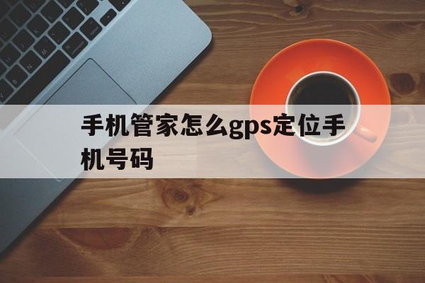 手机管家怎么gps定位手机号码(手机管家怎么gps定位手机号码的位置)