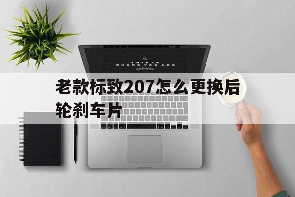 老款标致207怎么更换后轮刹车片(老款标致207怎么更换后轮刹车片图解)