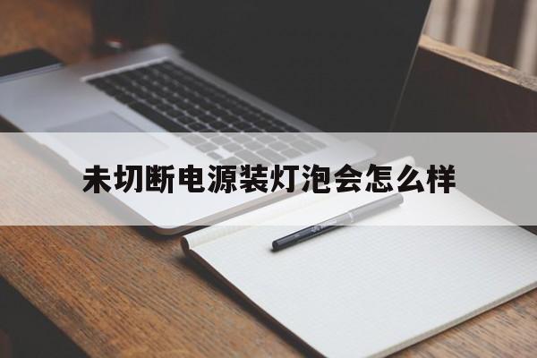 未切断电源装灯泡会怎么样(未切断电源装灯泡会怎么样吗)