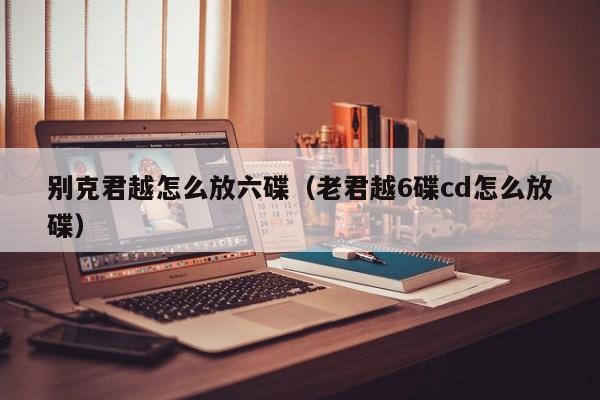 别克君越怎么放六碟（老君越6碟cd怎么放碟）