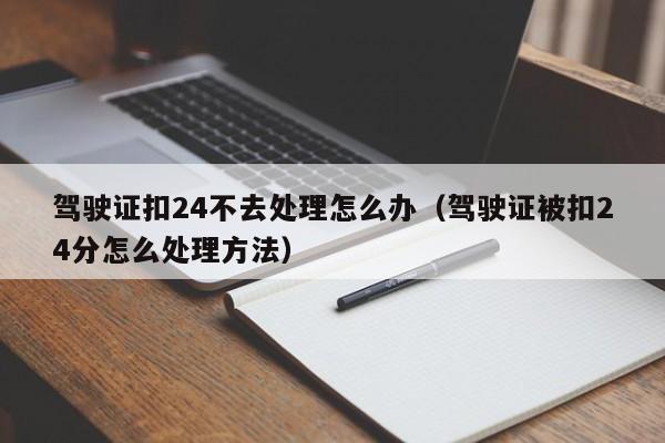 驾驶证扣24不去处理怎么办（驾驶证被扣24分怎么处理方法）