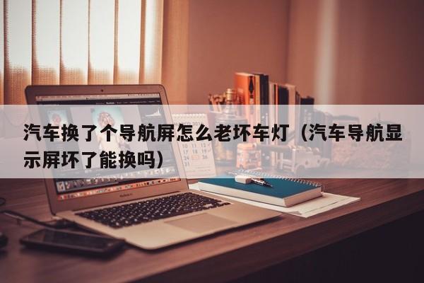 汽车换了个导航屏怎么老坏车灯（汽车导航显示屏坏了能换吗）