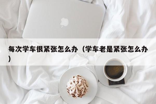 每次学车很紧张怎么办（学车老是紧张怎么办）