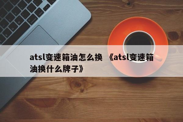 atsl变速箱油怎么换 《atsl变速箱油换什么牌子》