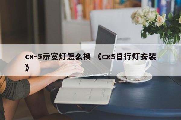 cx-5示宽灯怎么换 《cx5日行灯安装》