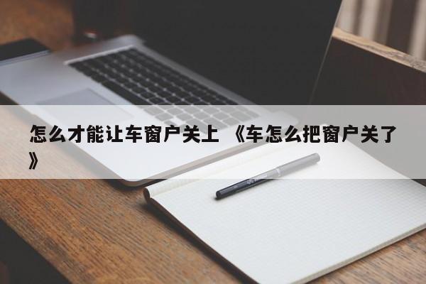 怎么才能让车窗户关上 《车怎么把窗户关了》