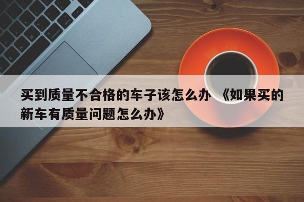 买到质量不合格的车子该怎么办 《如果买的新车有质量问题怎么办》