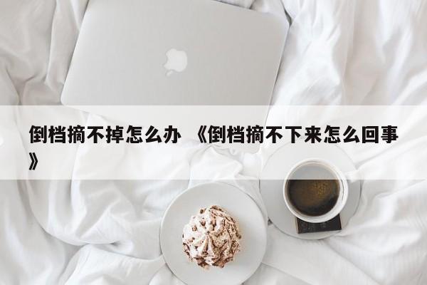 倒档摘不掉怎么办 《倒档摘不下来怎么回事》