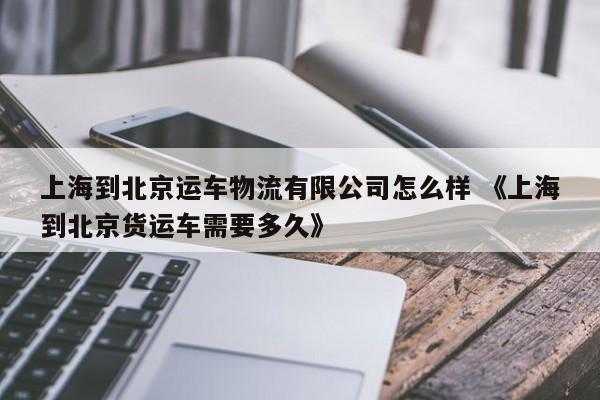 上海到北京运车物流有限公司怎么样 《上海到北京货运车需要多久》