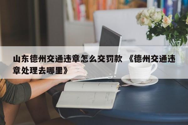 山东德州交通违章怎么交罚款 《德州交通违章处理去哪里》