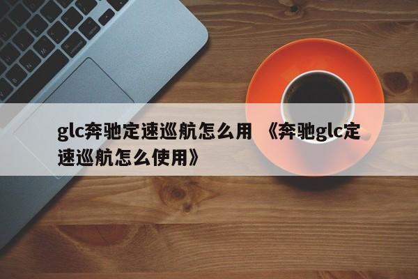 glc奔驰定速巡航怎么用 《奔驰glc定速巡航怎么使用》