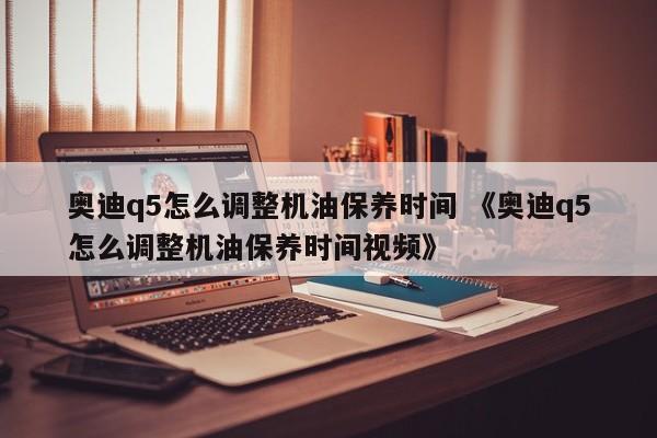 奥迪q5怎么调整机油保养时间 《奥迪q5怎么调整机油保养时间视频》