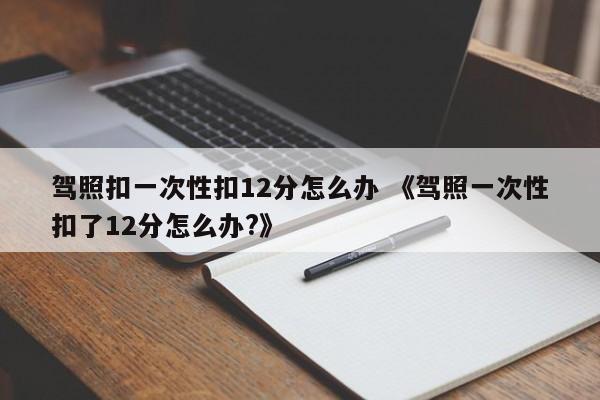 驾照扣一次性扣12分怎么办 《驾照一次性扣了12分怎么办?》