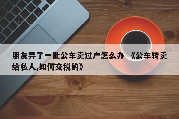 朋友弄了一批公车卖过户怎么办 《公车转卖给私人,如何交税的》