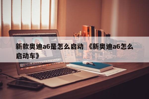 新款奥迪a6是怎么启动 《新奥迪a6怎么启动车》