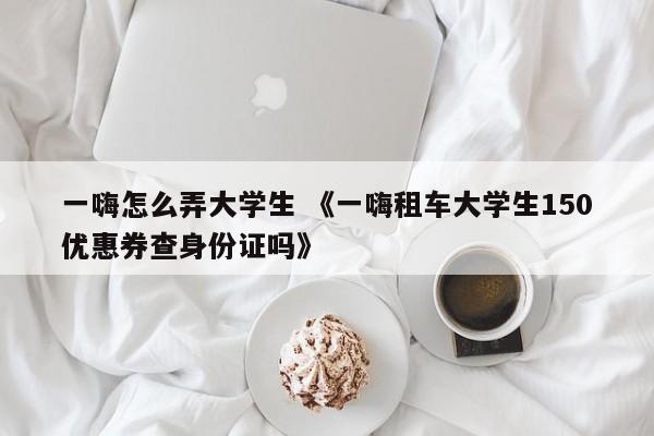 一嗨怎么弄大学生 《一嗨租车大学生150优惠券查身份证吗》