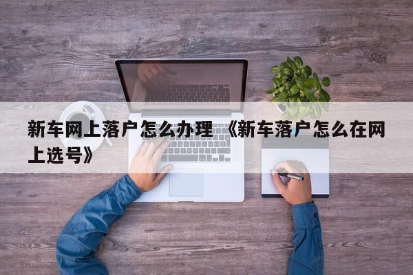 新车网上落户怎么办理 《新车落户怎么在网上选号》