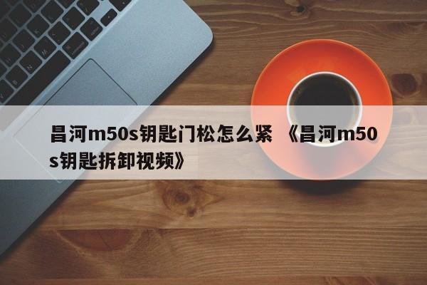 昌河m50s钥匙门松怎么紧 《昌河m50s钥匙拆卸视频》