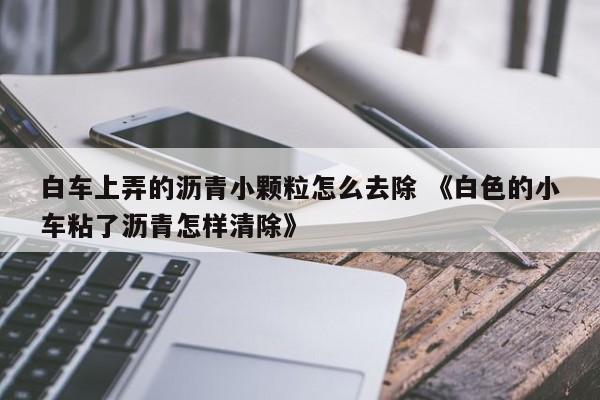 白车上弄的沥青小颗粒怎么去除 《白色的小车粘了沥青怎样清除》