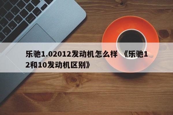 乐驰1.02012发动机怎么样 《乐驰12和10发动机区别》