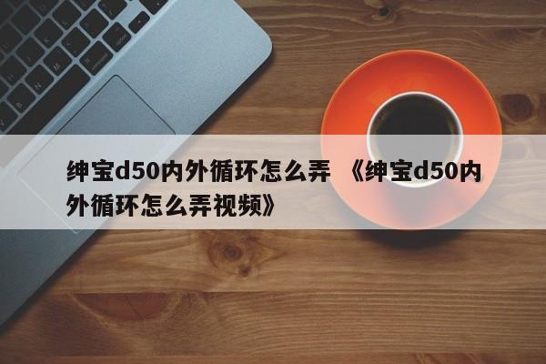 绅宝d50内外循环怎么弄 《绅宝d50内外循环怎么弄视频》