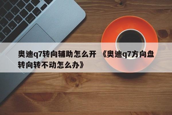 奥迪q7转向辅助怎么开 《奥迪q7方向盘转向转不动怎么办》