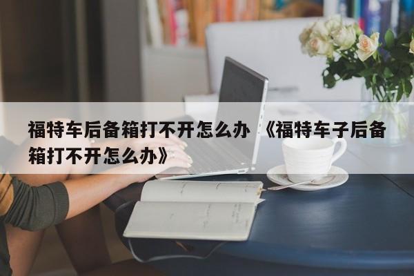 福特车后备箱打不开怎么办 《福特车子后备箱打不开怎么办》