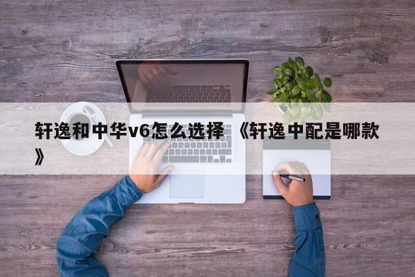 轩逸和中华v6怎么选择 《轩逸中配是哪款》