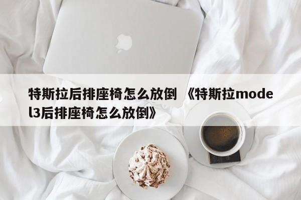 特斯拉后排座椅怎么放倒 《特斯拉model3后排座椅怎么放倒》