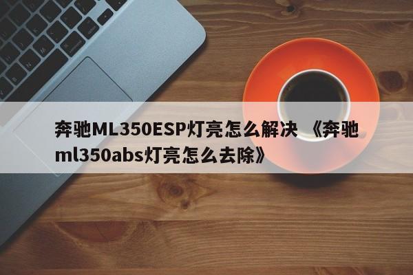 奔驰ML350ESP灯亮怎么解决 《奔驰ml350abs灯亮怎么去除》