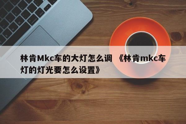 林肯Mkc车的大灯怎么调 《林肯mkc车灯的灯光要怎么设置》