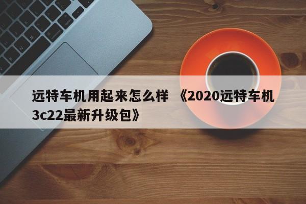 远特车机用起来怎么样 《2020远特车机3c22最新升级包》