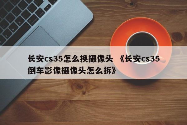 长安cs35怎么换摄像头 《长安cs35倒车影像摄像头怎么拆》