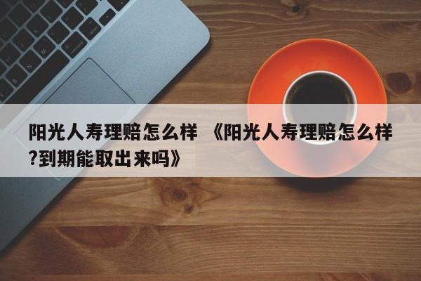 阳光人寿理赔怎么样 《阳光人寿理赔怎么样?到期能取出来吗》