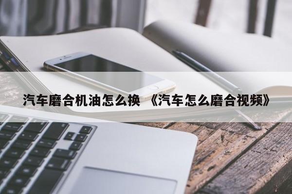 汽车磨合机油怎么换 《汽车怎么磨合视频》