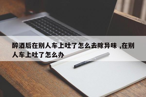 醉酒后在别人车上吐了怎么去除异味 ,在别人车上吐了怎么办