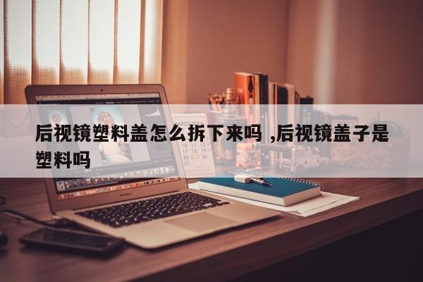 后视镜塑料盖怎么拆下来吗 ,后视镜盖子是塑料吗